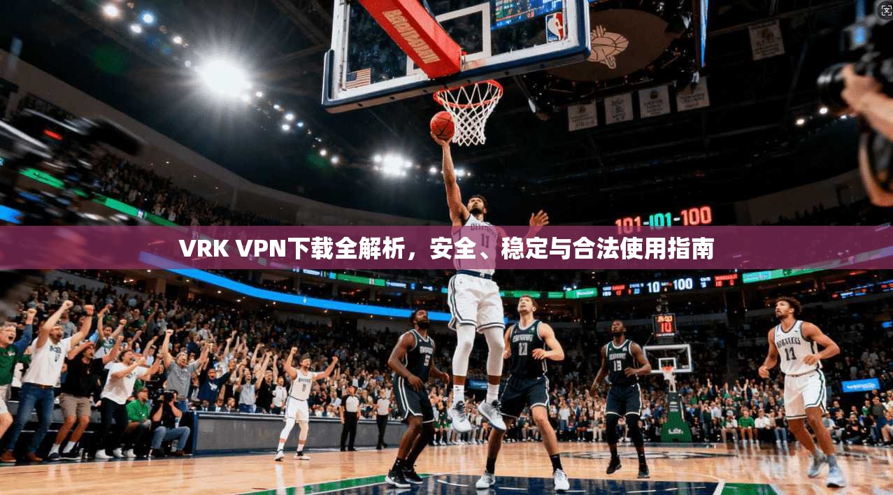 VRK VPN下载全解析，安全、稳定与合法使用指南
