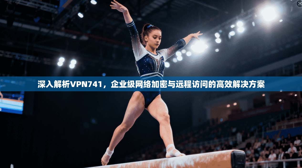 深入解析VPN741，企业级网络加密与远程访问的高效解决方案