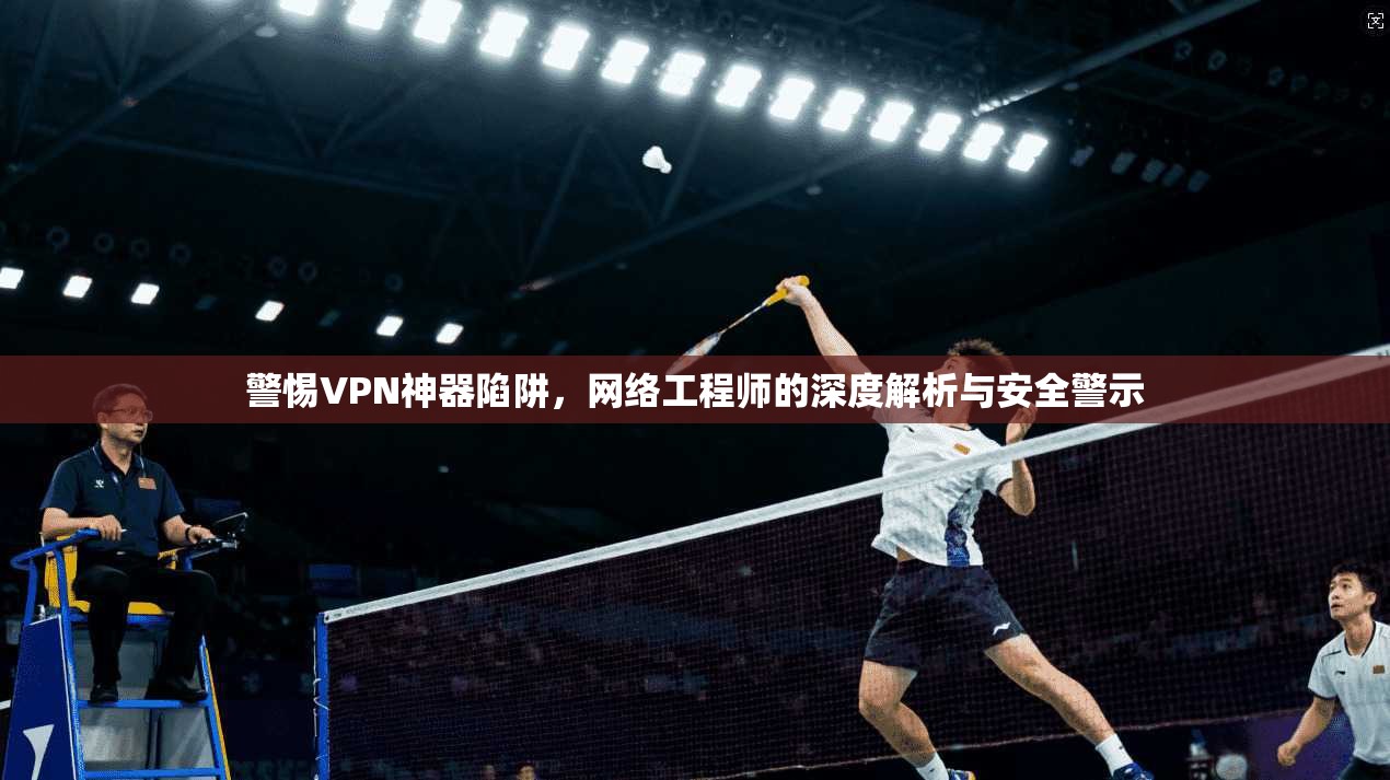 警惕VPN神器陷阱，网络工程师的深度解析与安全警示
