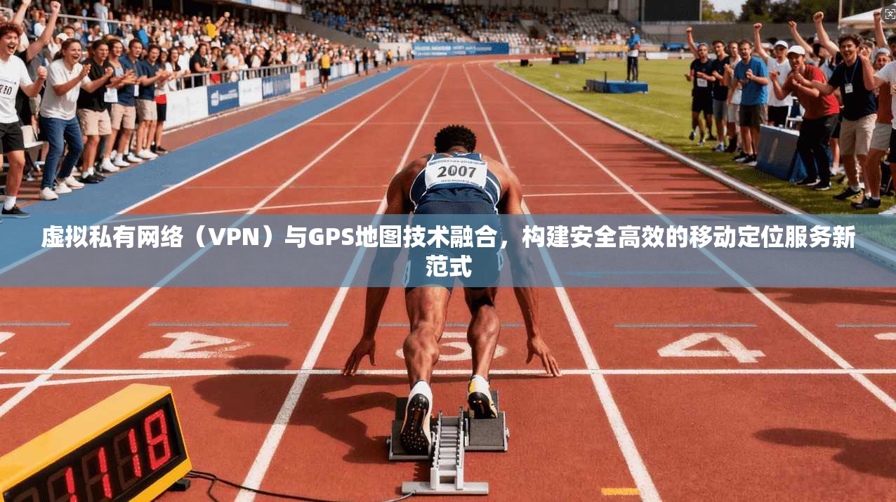 虚拟私有网络(VPN)与GPS地图技术融合,构建安全高效的移动定位服务新范式 虚拟私有网络(VPN)与GPS地图技术融合,构建安全高效的移动定位服务新范式