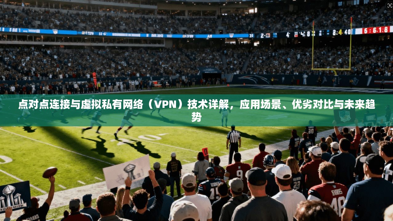 点对点连接与虚拟私有网络（VPN）技术详解，应用场景、优劣对比与未来趋势