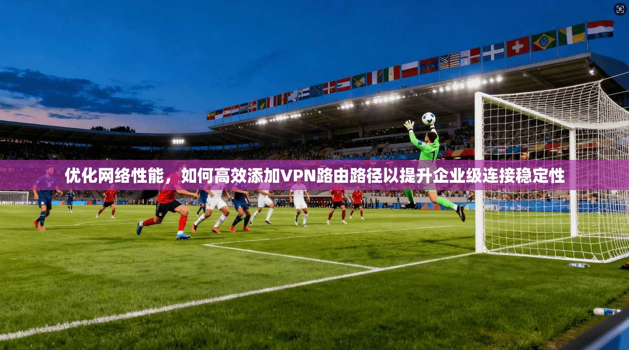 优化网络性能，如何高效添加VPN路由路径以提升企业级连接稳定性