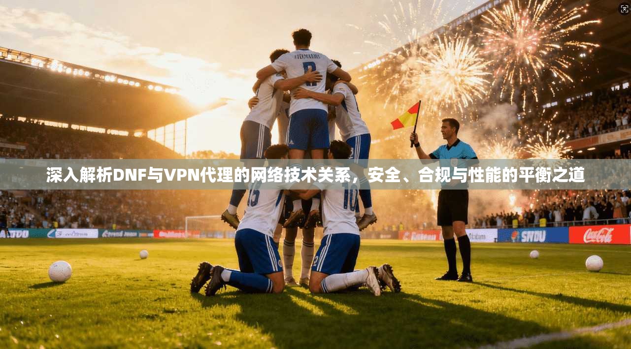 深入解析DNF与VPN代理的网络技术关系，安全、合规与性能的平衡之道
