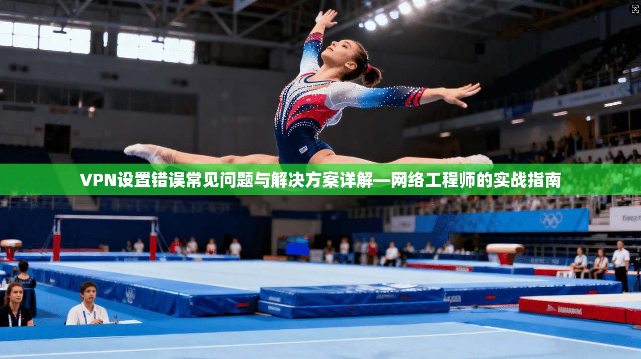 VPN设置错误常见问题与解决方案详解—网络工程师的实战指南