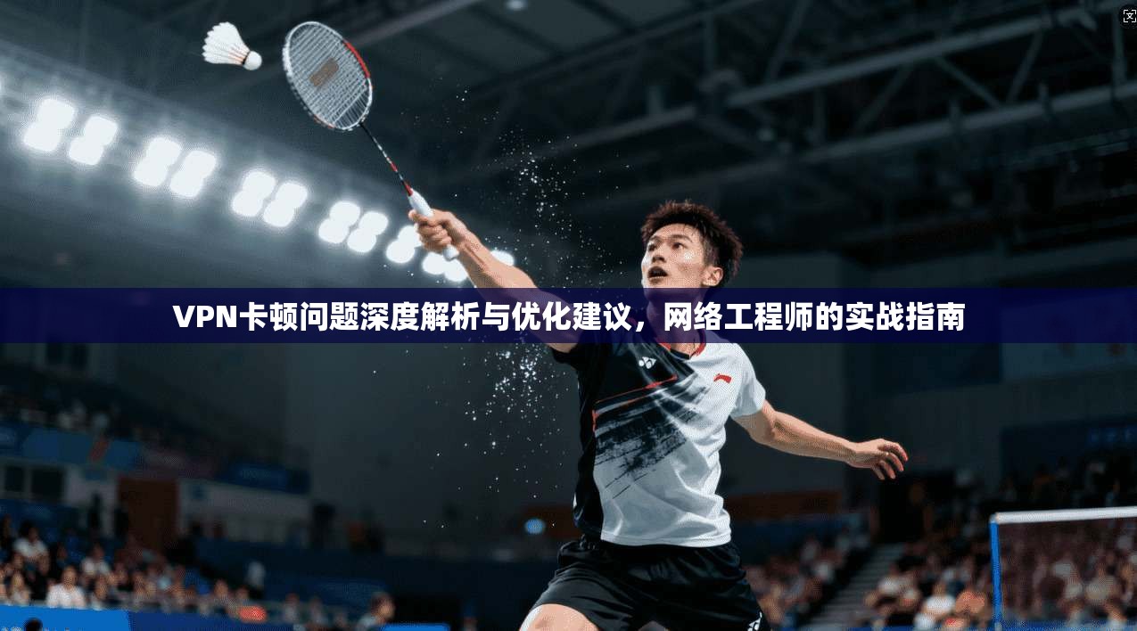VPN卡顿问题深度解析与优化建议，网络工程师的实战指南