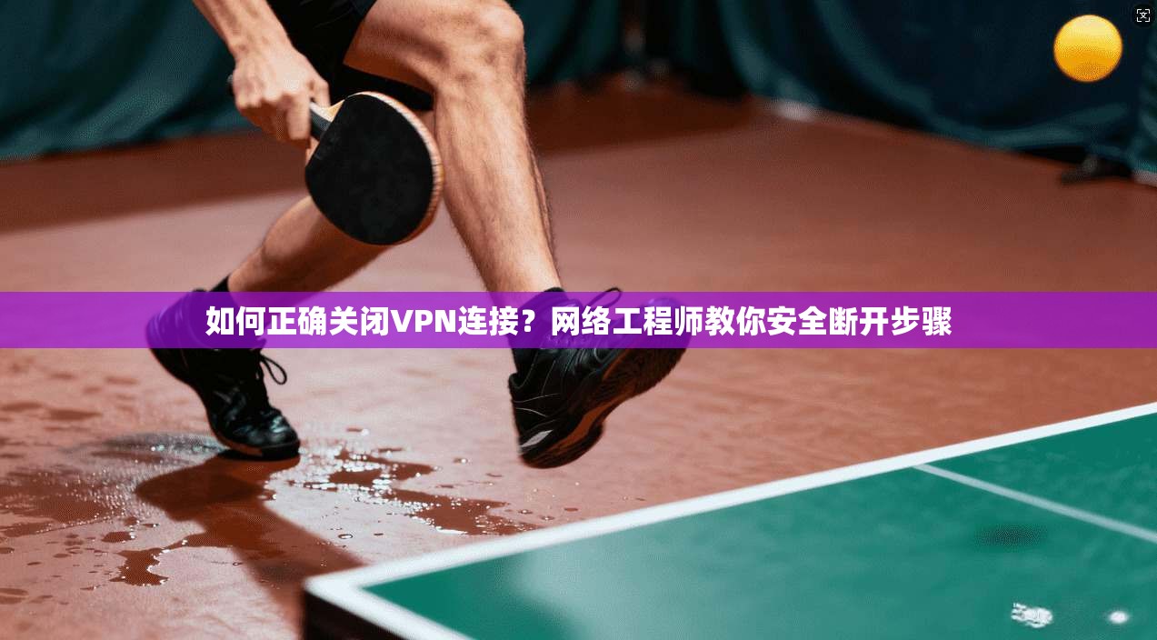 如何正确关闭VPN连接？网络工程师教你安全断开步骤