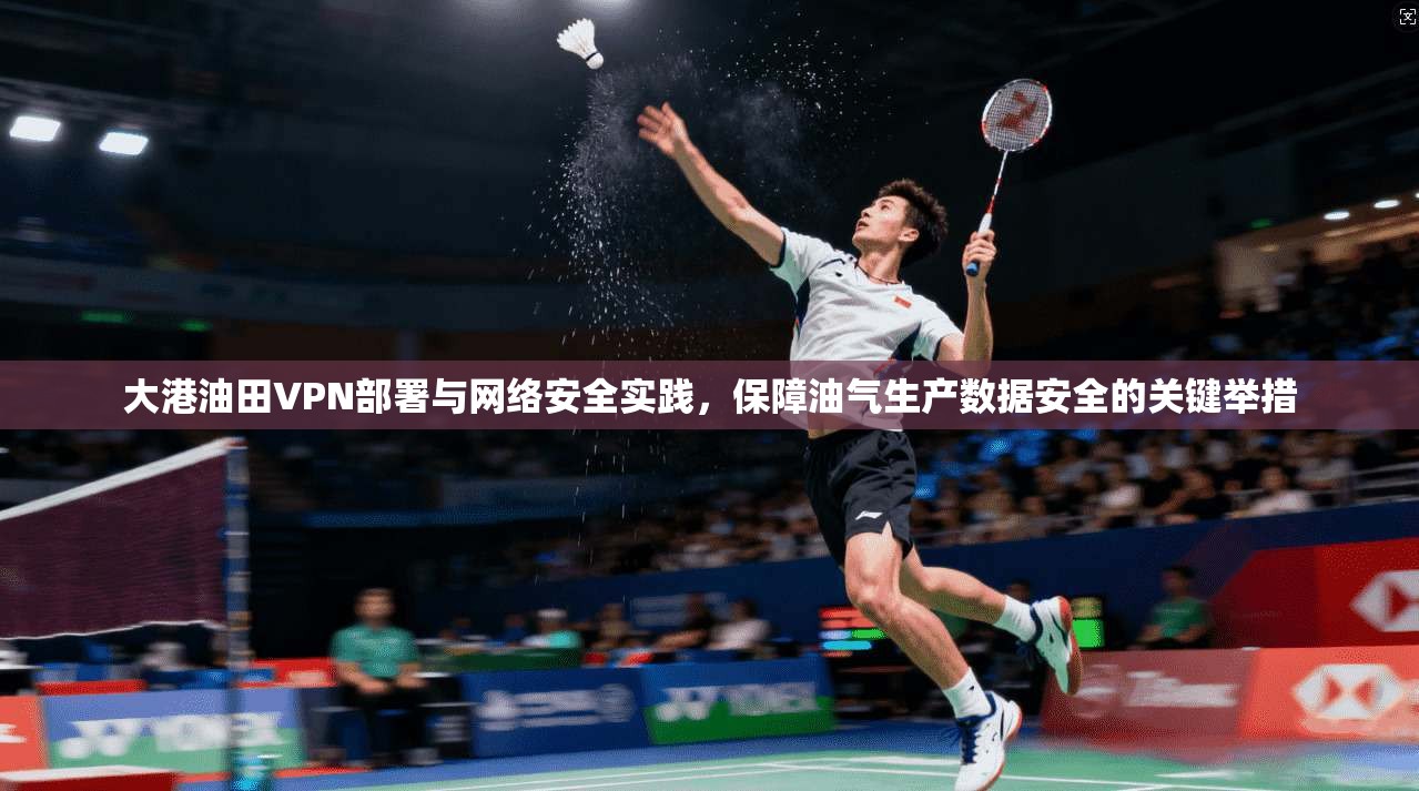大港油田VPN部署与网络安全实践，保障油气生产数据安全的关键举措