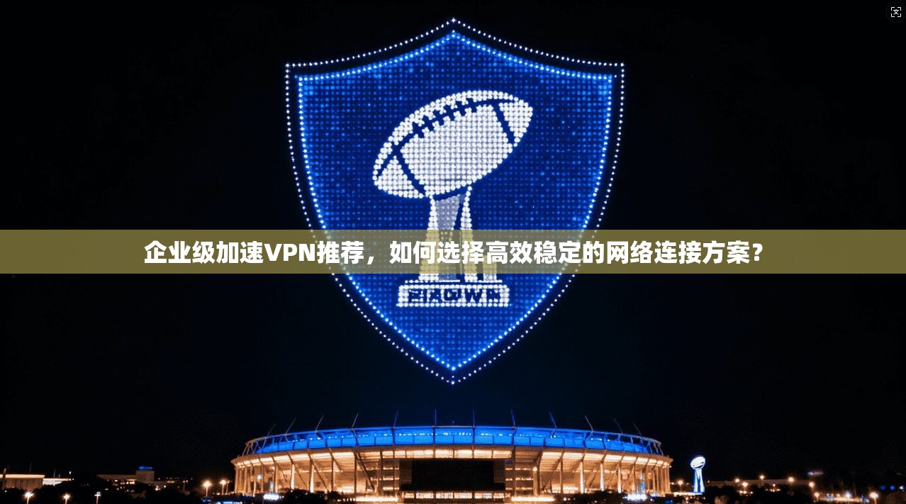 企业级加速VPN推荐，如何选择高效稳定的网络连接方案？