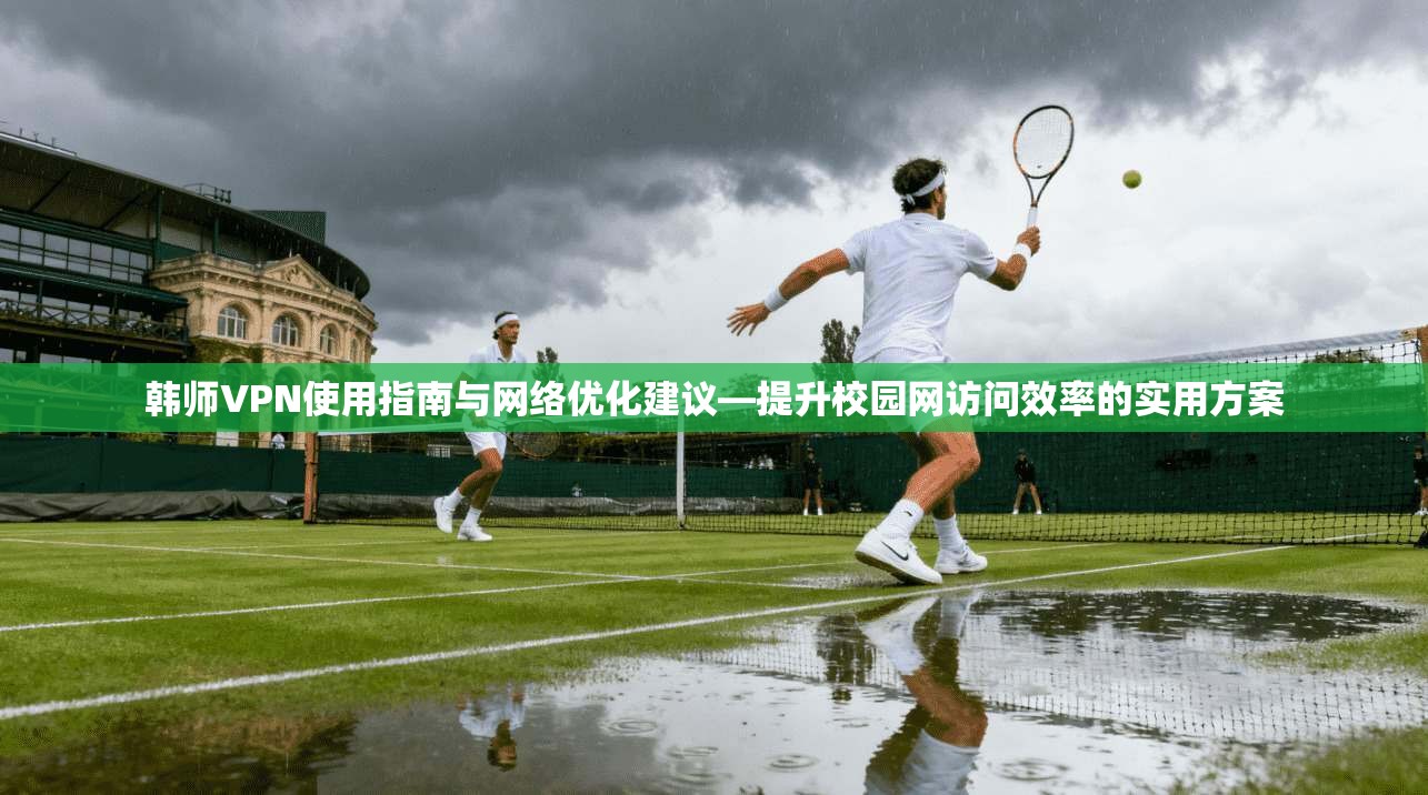 韩师VPN使用指南与网络优化建议—提升校园网访问效率的实用方案