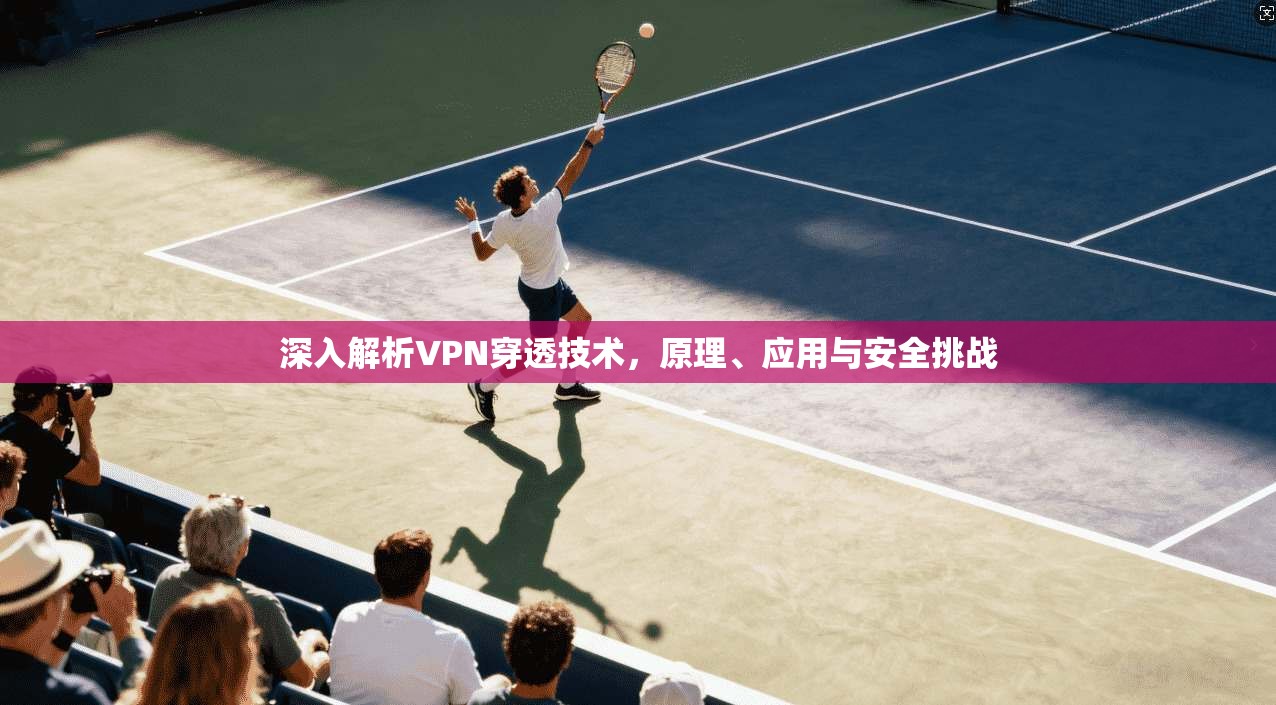 深入解析VPN穿透技术，原理、应用与安全挑战