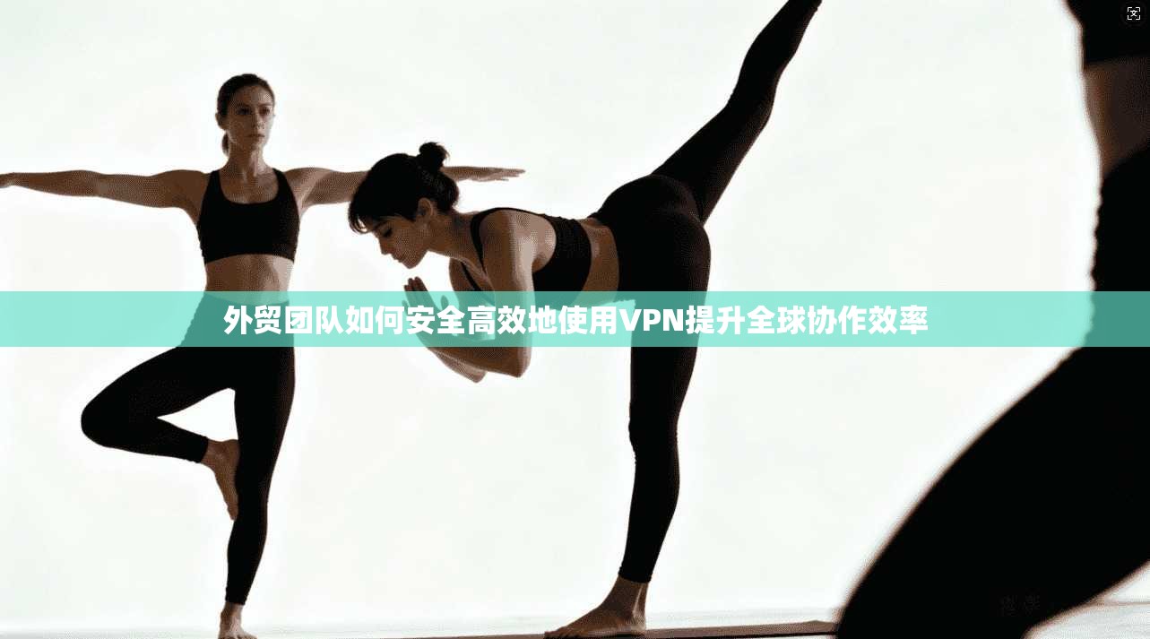 外贸团队如何安全高效地使用VPN提升全球协作效率