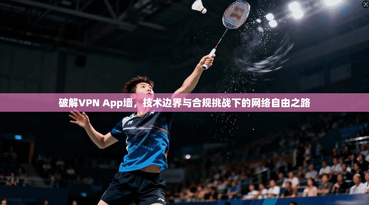 破解VPN App墙，技术边界与合规挑战下的网络自由之路