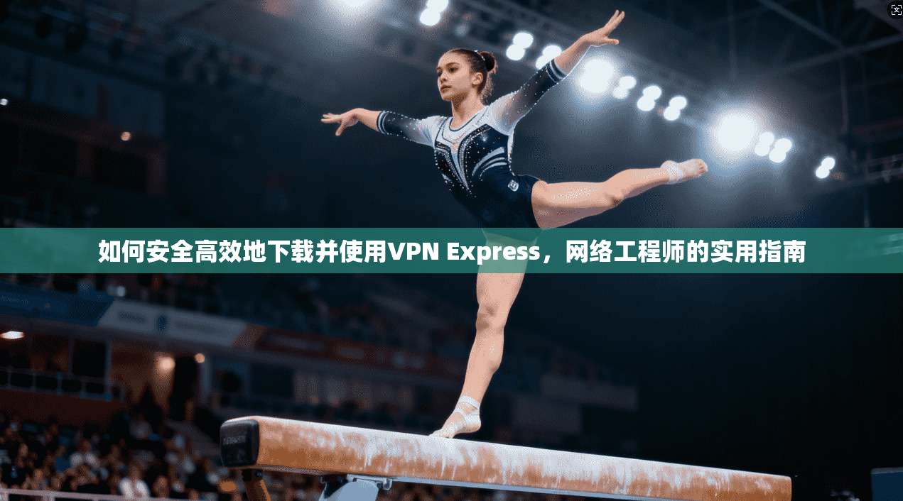 如何安全高效地下载并使用VPN Express，网络工程师的实用指南