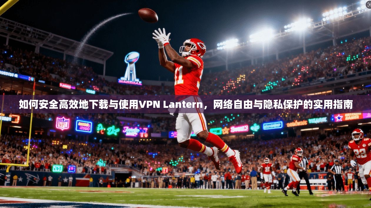 如何安全高效地下载与使用VPN Lantern，网络自由与隐私保护的实用指南