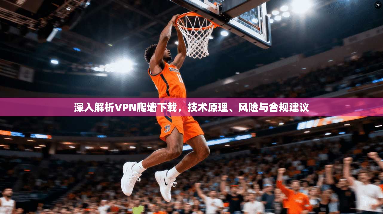 深入解析VPN爬墙下载，技术原理、风险与合规建议