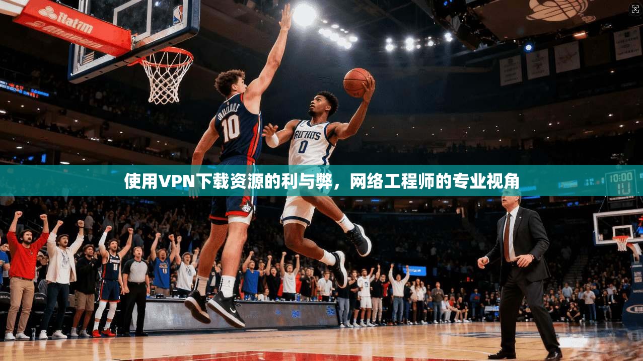 使用VPN下载资源的利与弊，网络工程师的专业视角