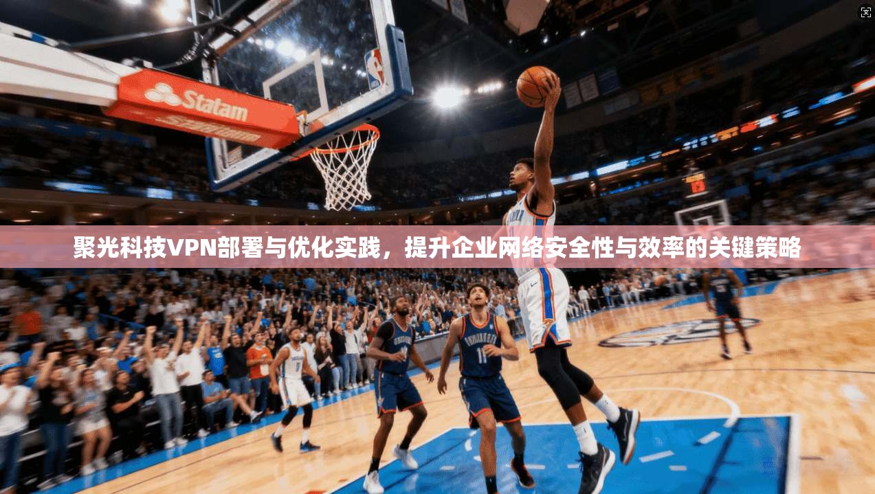 聚光科技VPN部署与优化实践，提升企业网络安全性与效率的关键策略