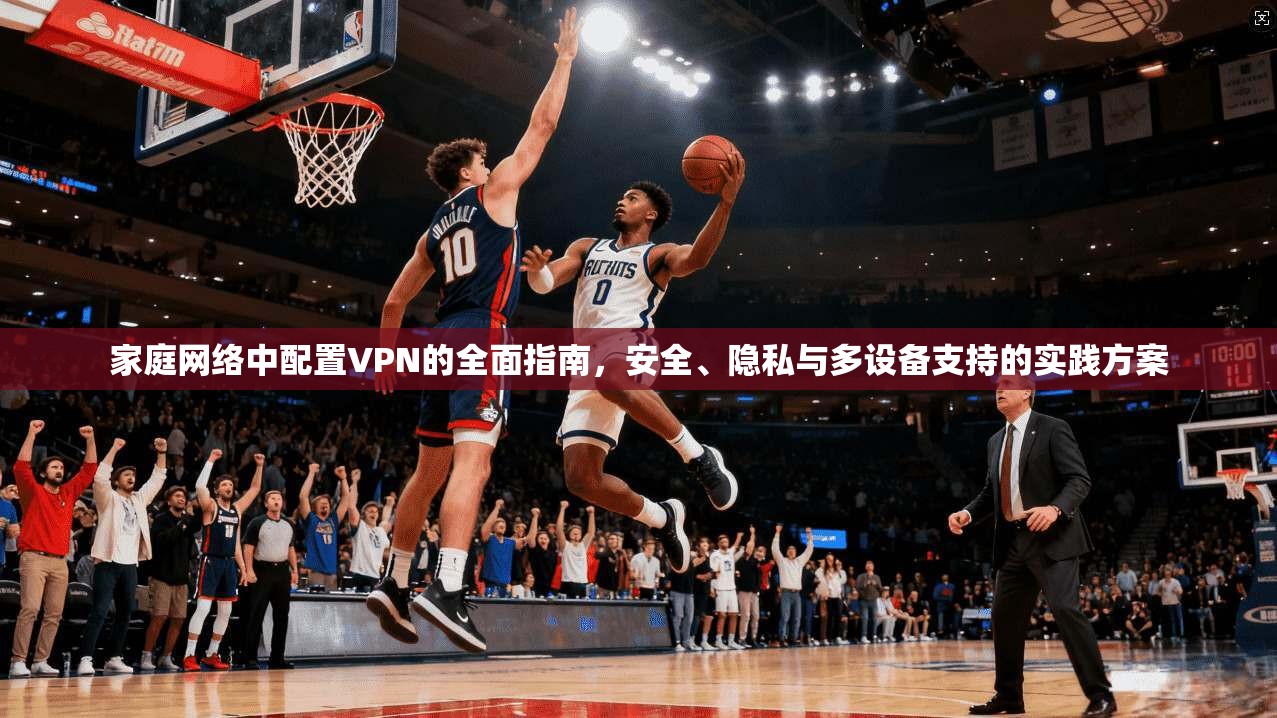 家庭网络中配置VPN的全面指南，安全、隐私与多设备支持的实践方案