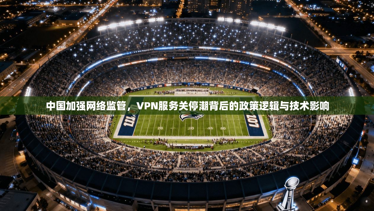 中国加强网络监管，VPN服务关停潮背后的政策逻辑与技术影响