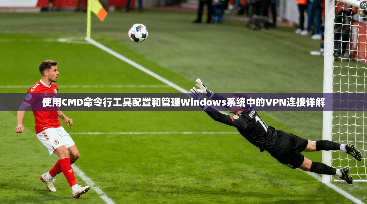 使用CMD命令行工具配置和管理Windows系统中的VPN连接详解