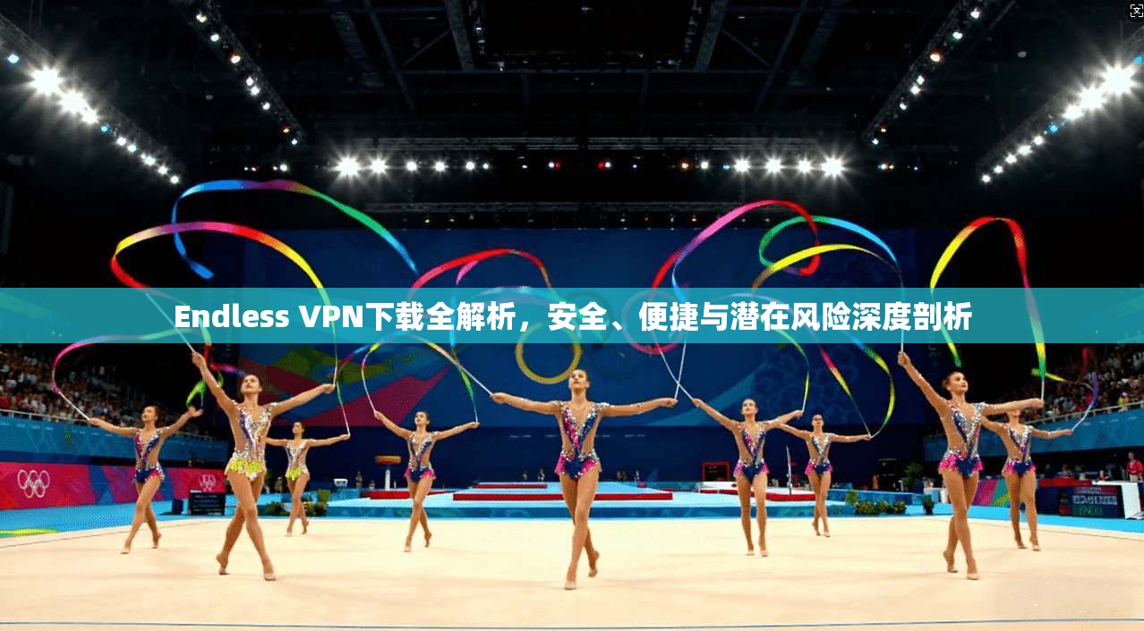 Endless VPN下载全解析，安全、便捷与潜在风险深度剖析