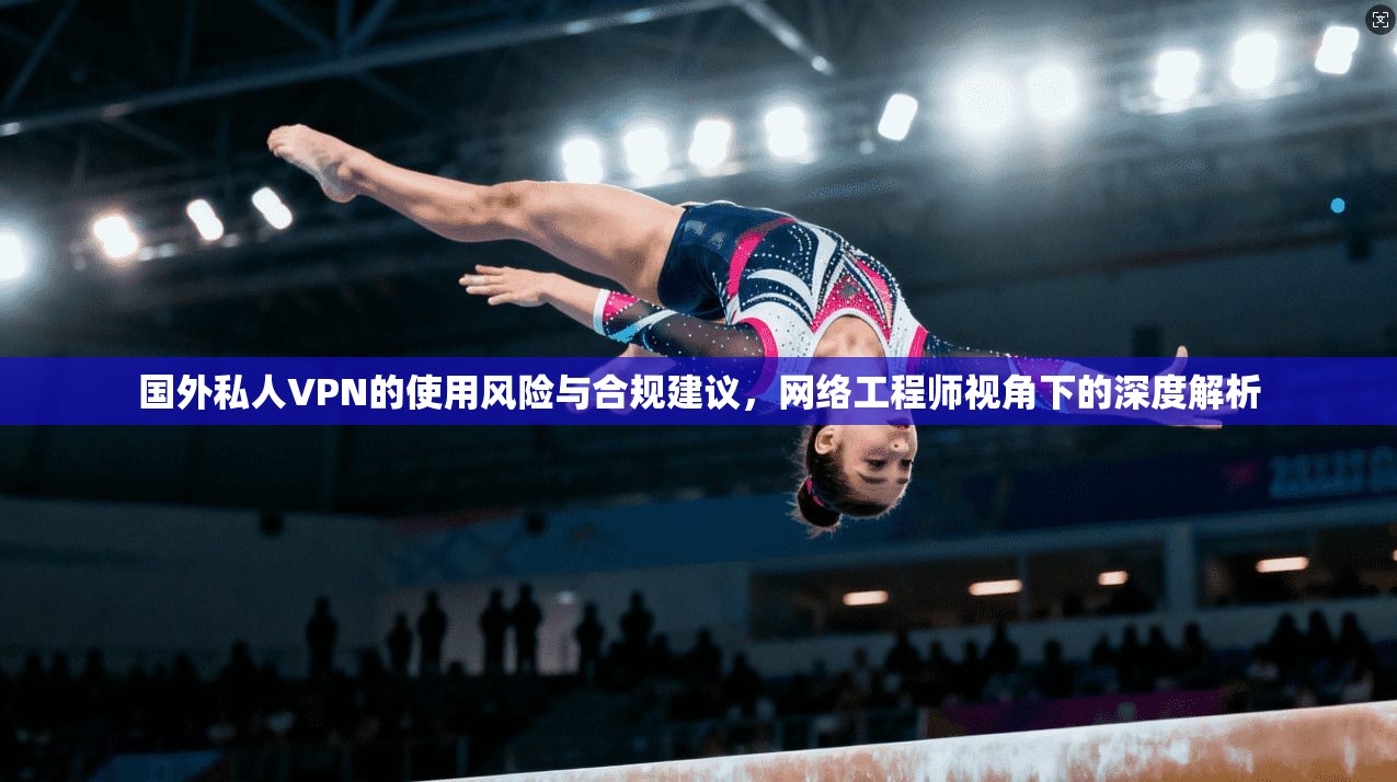 国外私人VPN的使用风险与合规建议，网络工程师视角下的深度解析