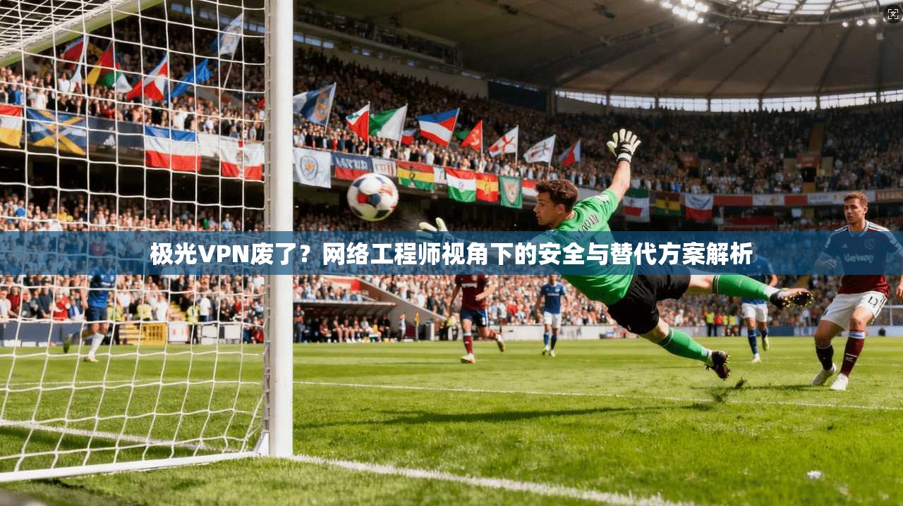 极光VPN废了？网络工程师视角下的安全与替代方案解析