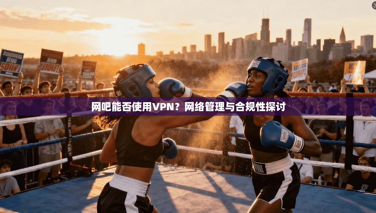网吧能否使用VPN？网络管理与合规性探讨