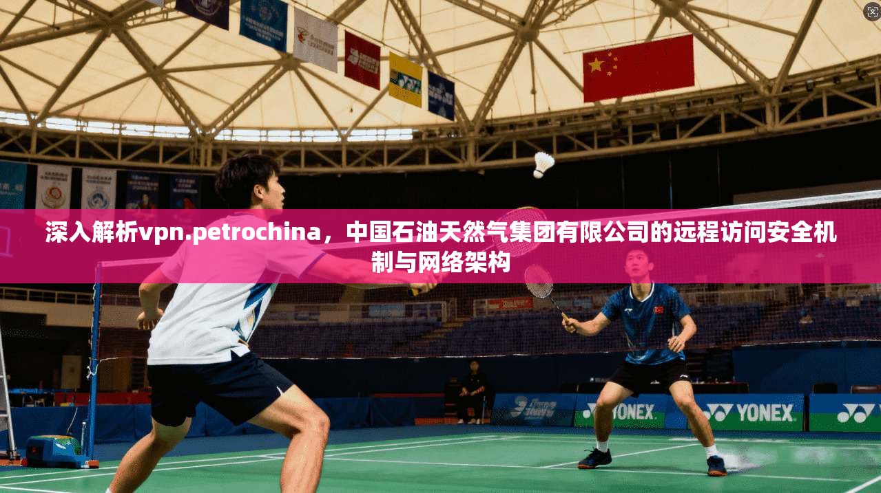 深入解析vpn.petrochina，中国石油天然气集团有限公司的远程访问安全机制与网络架构
