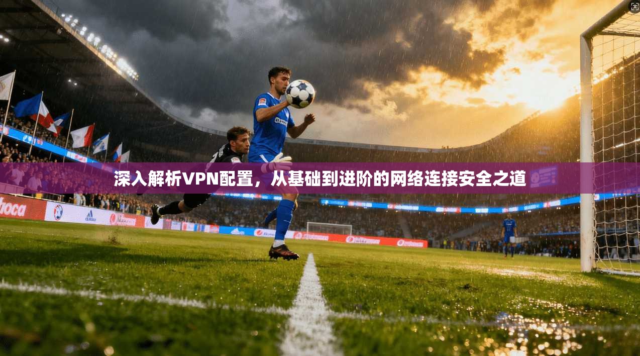 深入解析VPN配置，从基础到进阶的网络连接安全之道