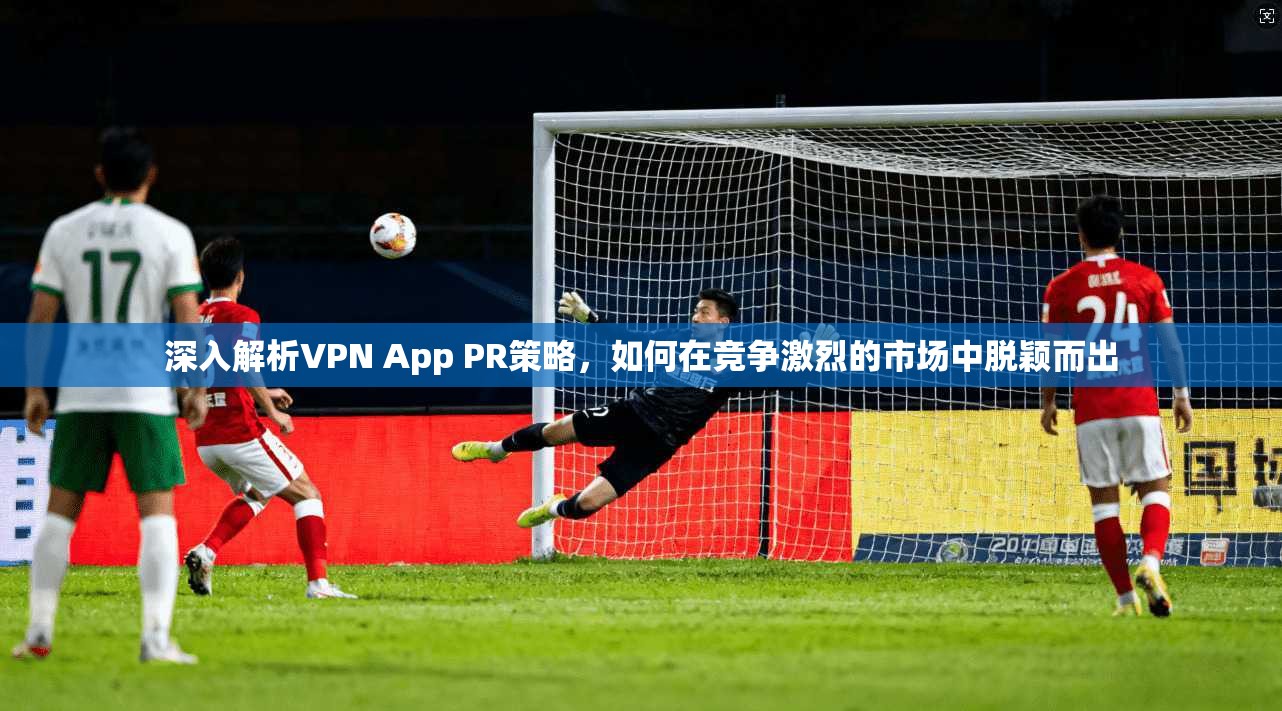 深入解析VPN App PR策略，如何在竞争激烈的市场中脱颖而出