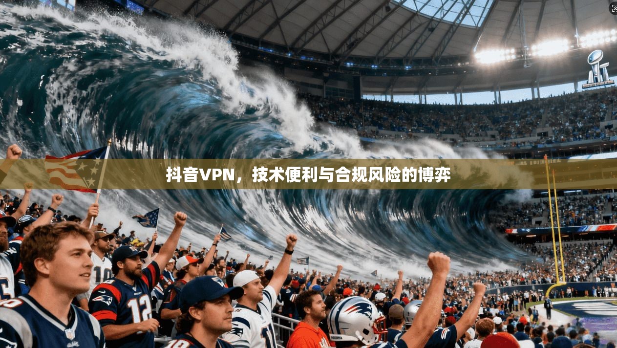 抖音VPN,技术便利与合规风险的博弈 抖音VPN,技术便利与合规风险的博弈