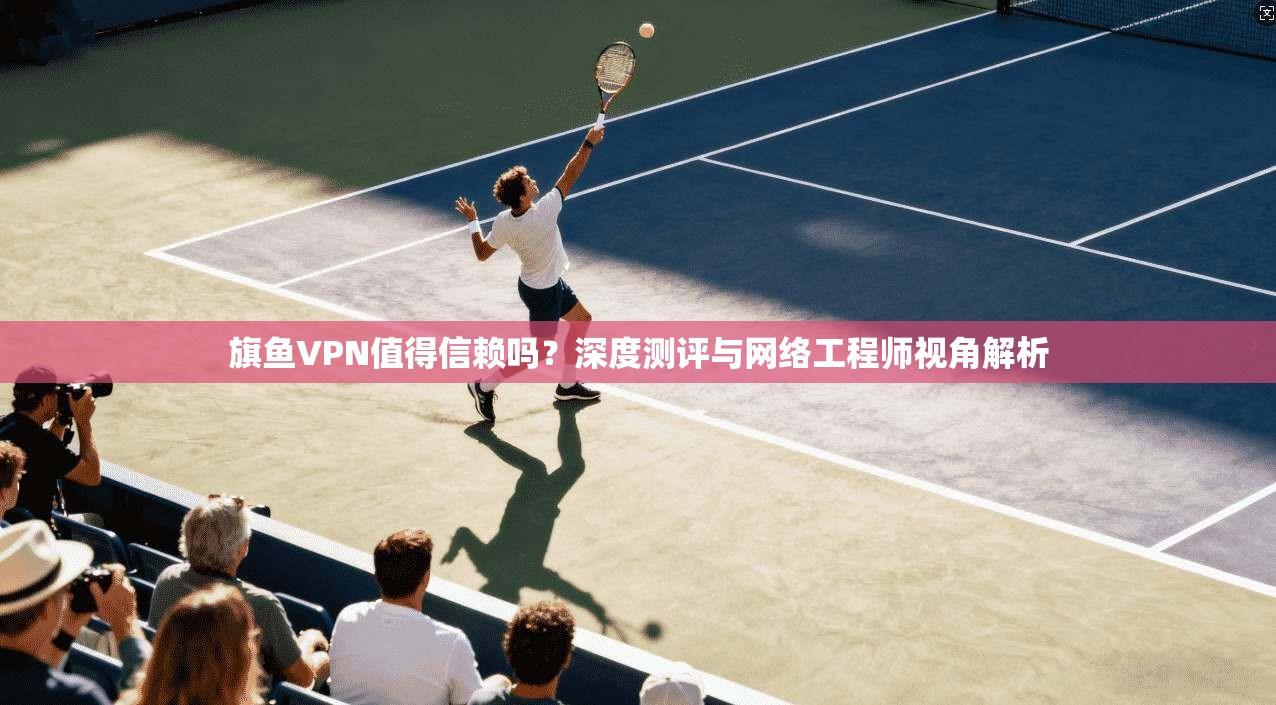 旗鱼VPN值得信赖吗？深度测评与网络工程师视角解析