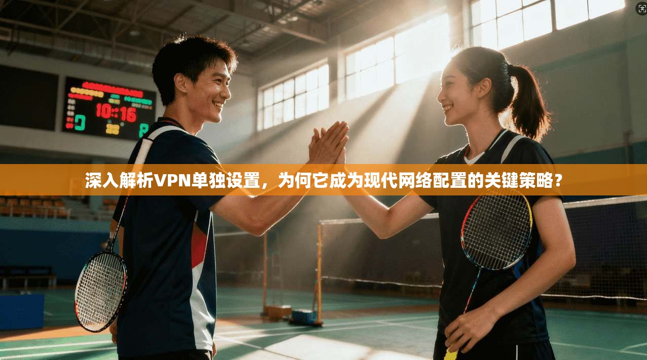 深入解析VPN单独设置，为何它成为现代网络配置的关键策略？