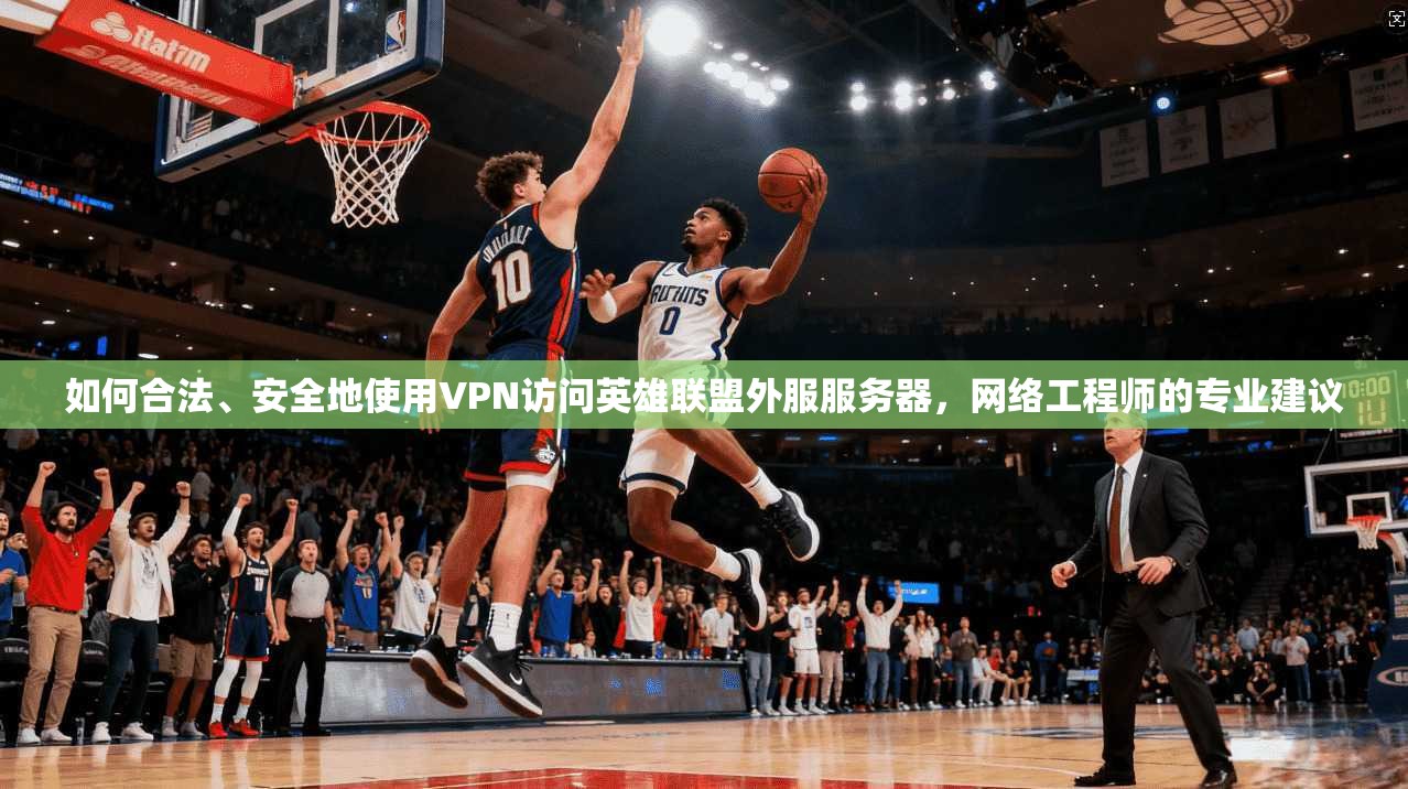 如何合法、安全地使用VPN访问英雄联盟外服服务器，网络工程师的专业建议