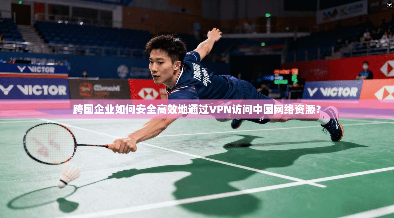 跨国企业如何安全高效地通过VPN访问中国网络资源？