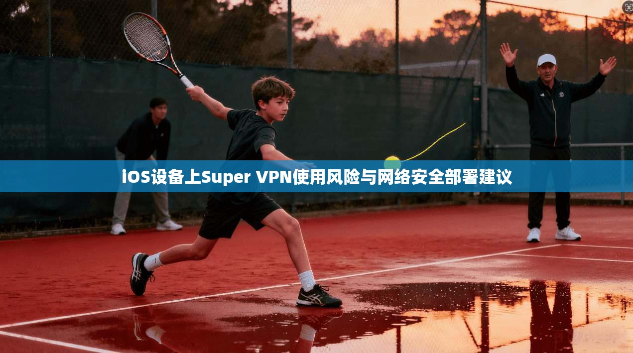 iOS设备上Super VPN使用风险与网络安全部署建议