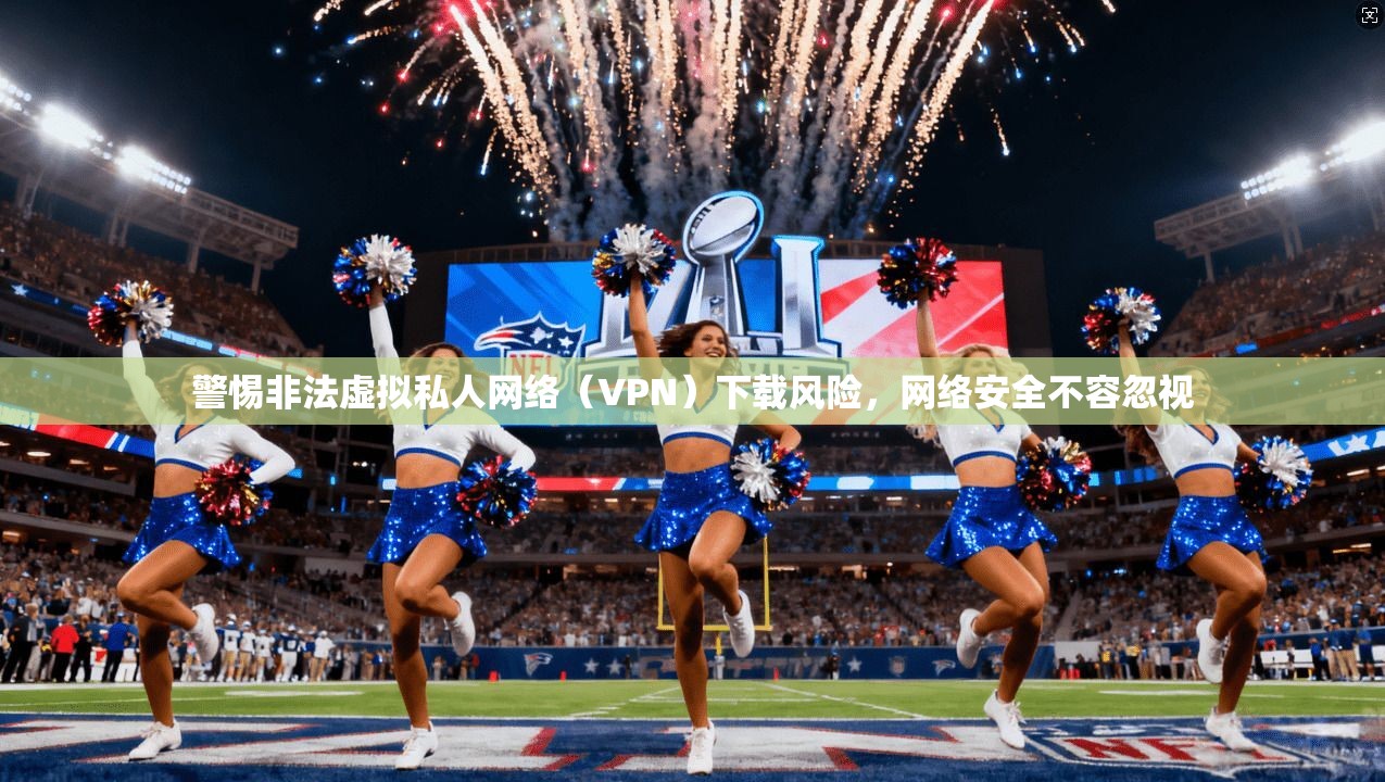 警惕非法虚拟私人网络(VPN)下载风险,网络安全不容忽视 警惕非法虚拟私人网络(VPN)下载风险,网络安全不容忽视