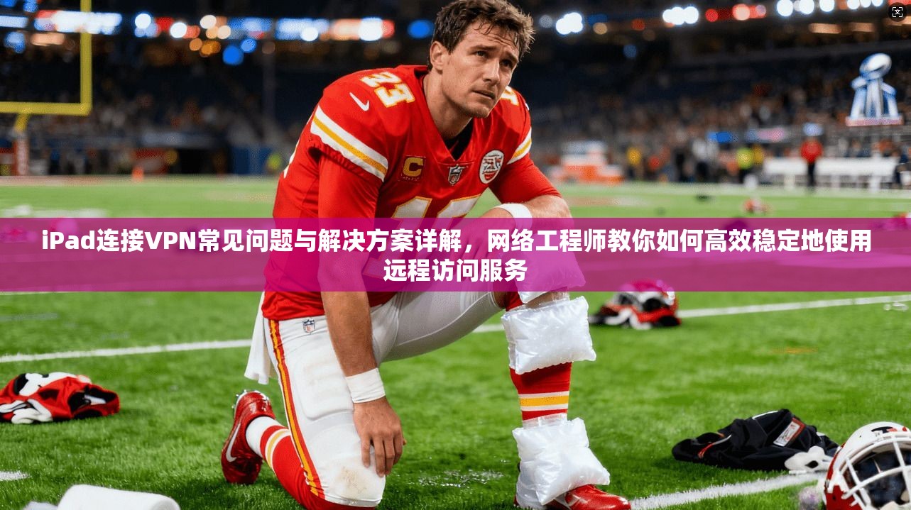 iPad连接VPN常见问题与解决方案详解，网络工程师教你如何高效稳定地使用远程访问服务