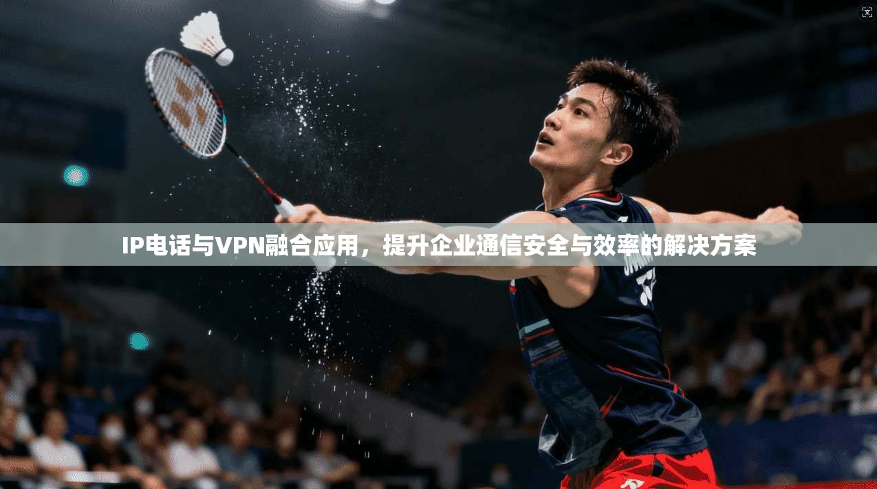IP电话与VPN融合应用,提升企业通信安全与效率的解决方案