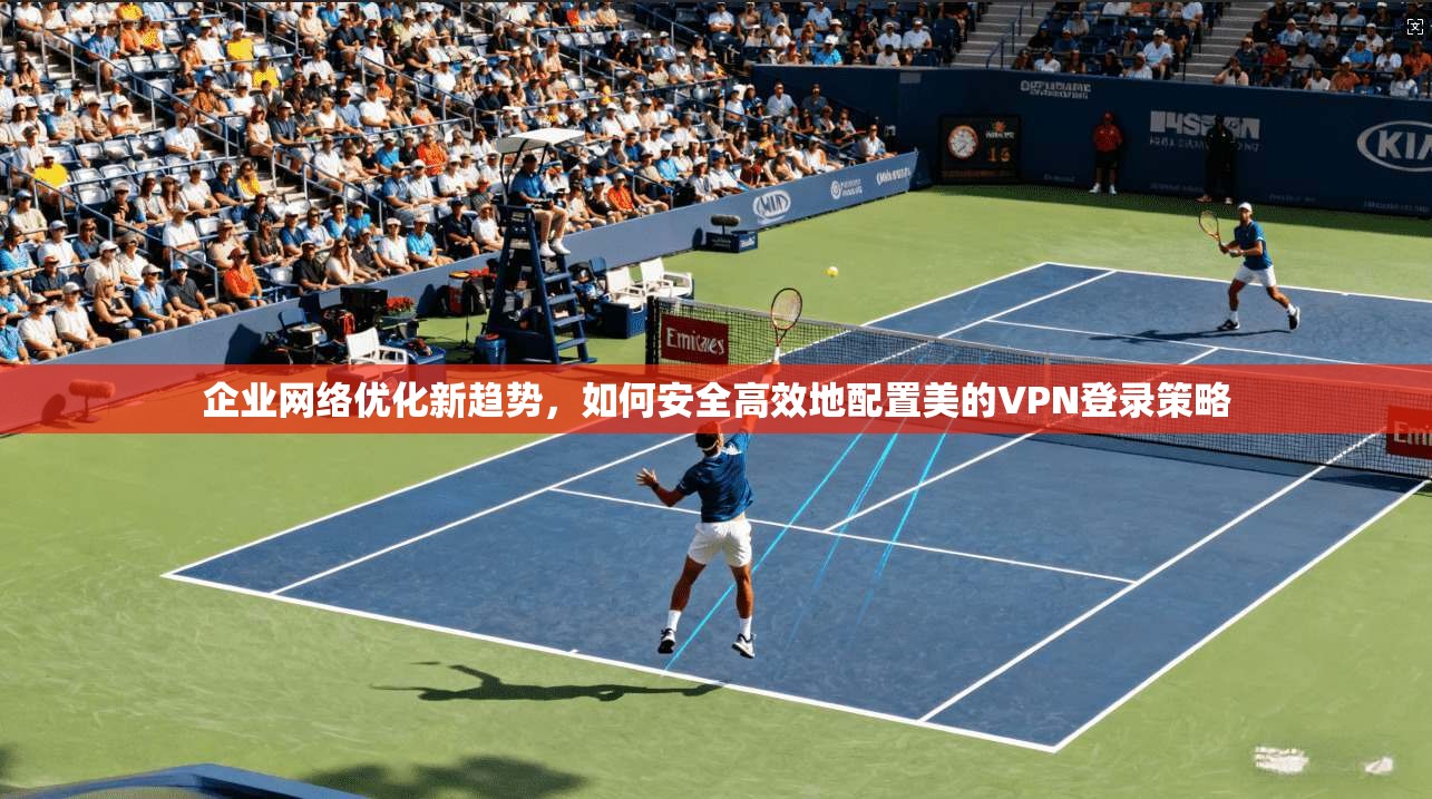 企业网络优化新趋势,如何安全高效地配置美的VPN登录策略