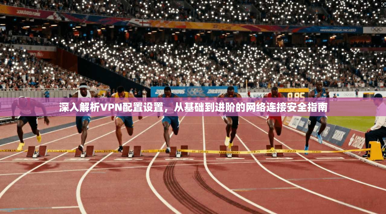 深入解析VPN配置设置，从基础到进阶的网络连接安全指南
