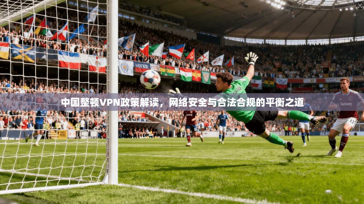 中国整顿VPN政策解读，网络安全与合法合规的平衡之道