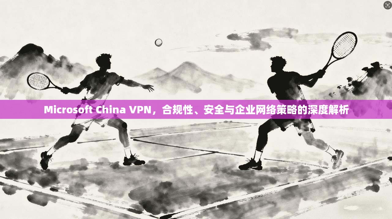 Microsoft China VPN,合规性、安全与企业网络策略的深度解析