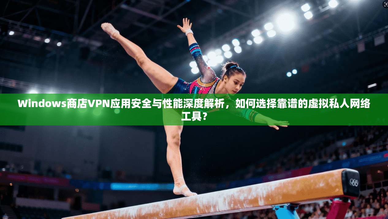 Windows商店VPN应用安全与性能深度解析，如何选择靠谱的虚拟私人网络工具？