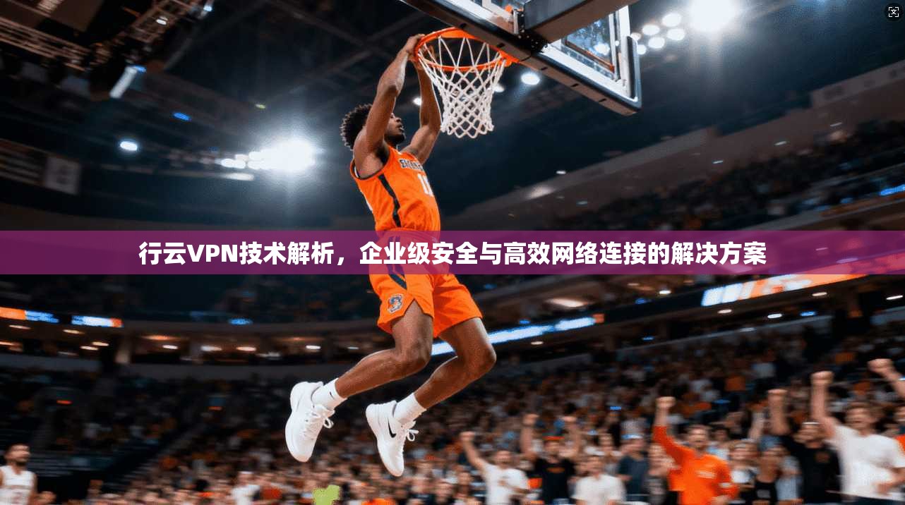 行云VPN技术解析，企业级安全与高效网络连接的解决方案