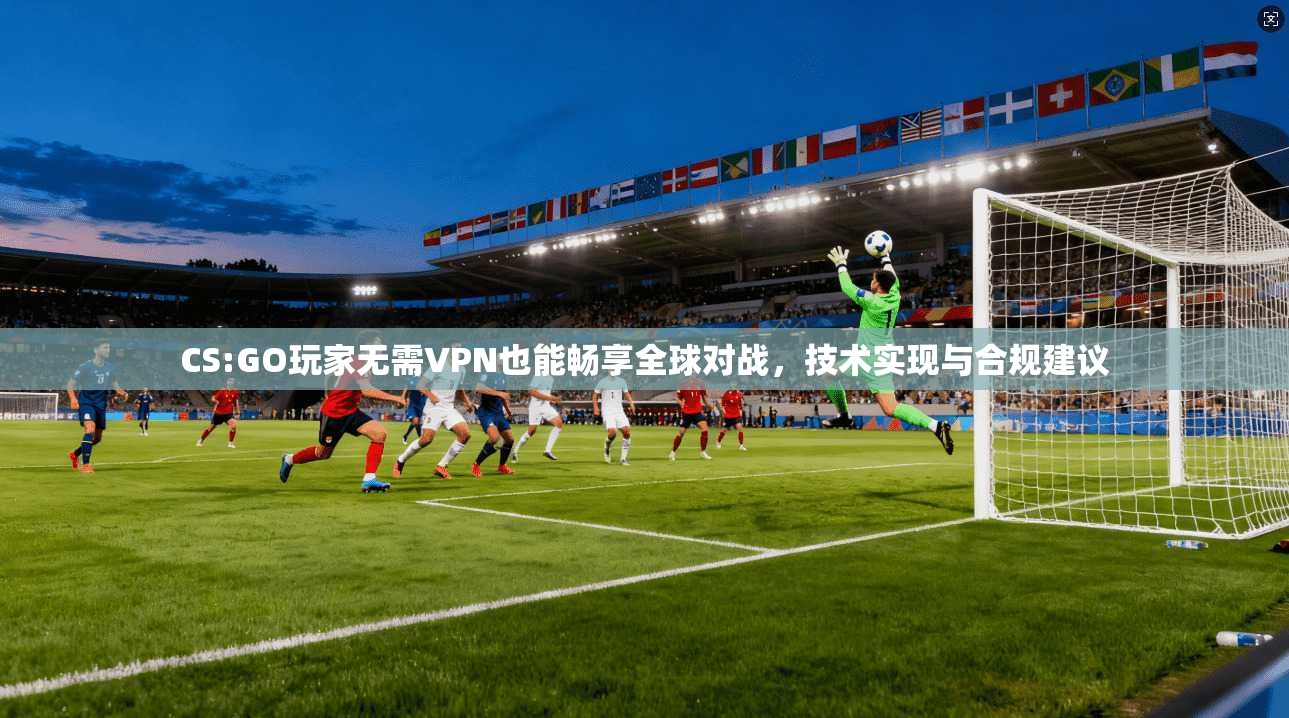 CS:GO玩家无需VPN也能畅享全球对战，技术实现与合规建议