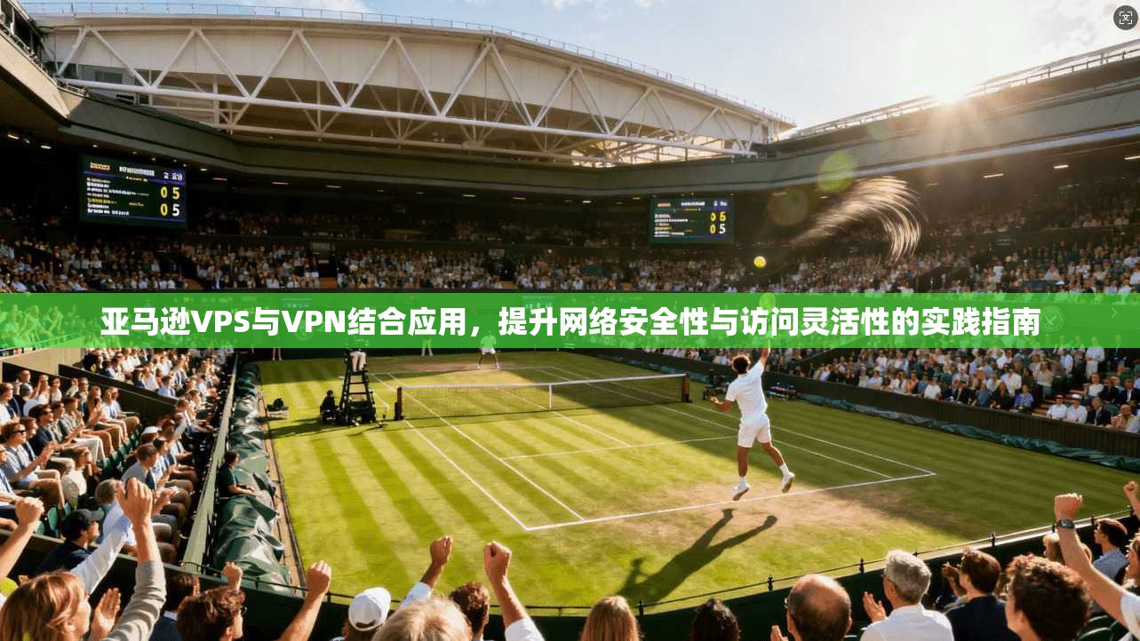 亚马逊VPS与VPN结合应用，提升网络安全性与访问灵活性的实践指南