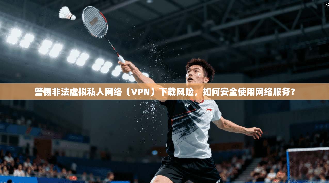 警惕非法虚拟私人网络（VPN）下载风险，如何安全使用网络服务？