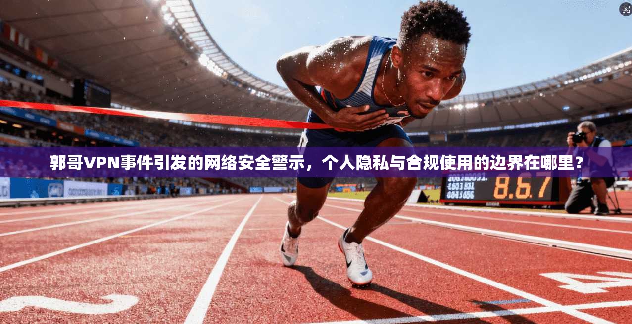 郭哥VPN事件引发的网络安全警示，个人隐私与合规使用的边界在哪里？